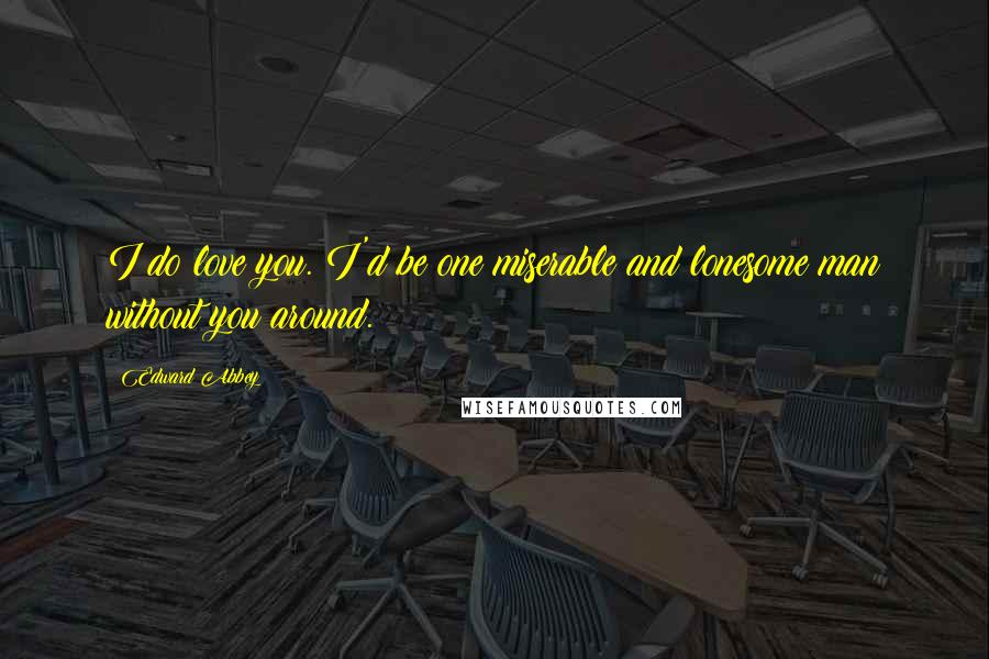 Edward Abbey Quotes: I do love you. I'd be one miserable and lonesome man without you around.