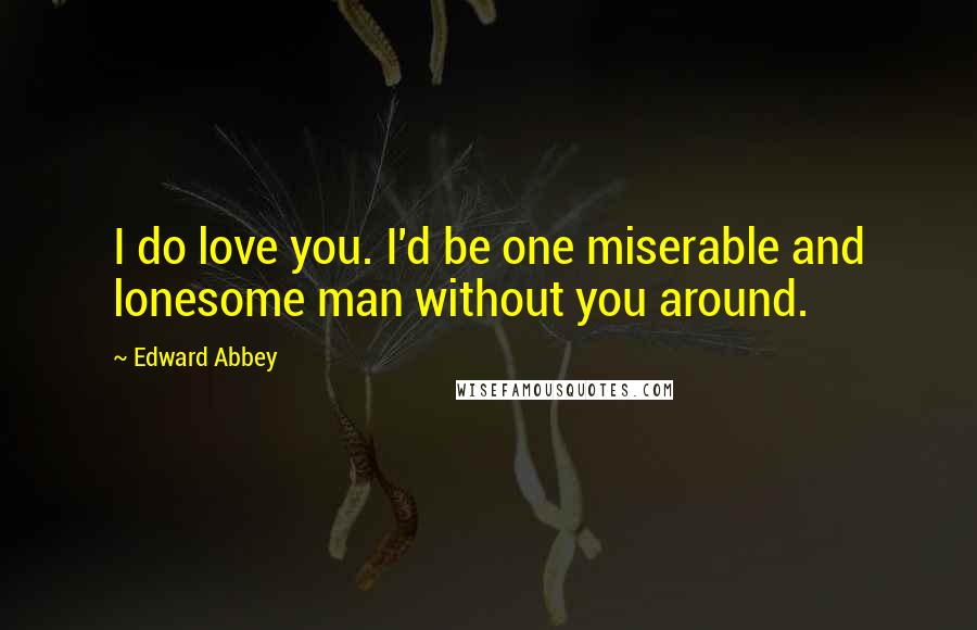 Edward Abbey Quotes: I do love you. I'd be one miserable and lonesome man without you around.