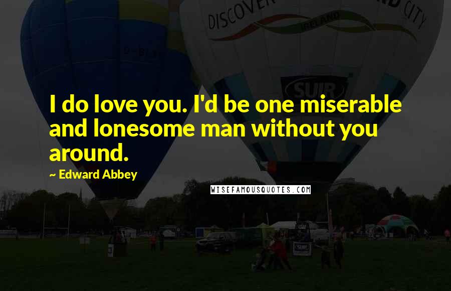 Edward Abbey Quotes: I do love you. I'd be one miserable and lonesome man without you around.
