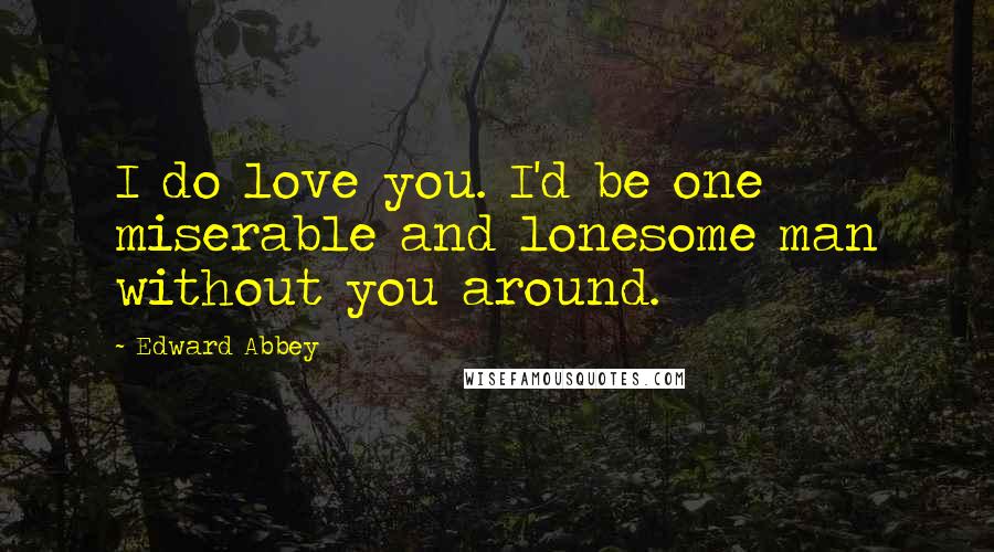 Edward Abbey Quotes: I do love you. I'd be one miserable and lonesome man without you around.