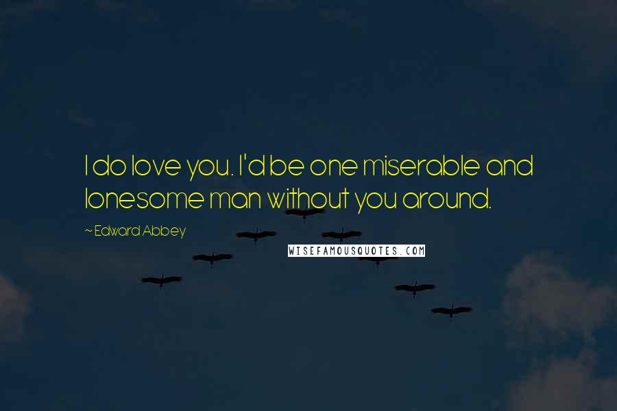 Edward Abbey Quotes: I do love you. I'd be one miserable and lonesome man without you around.