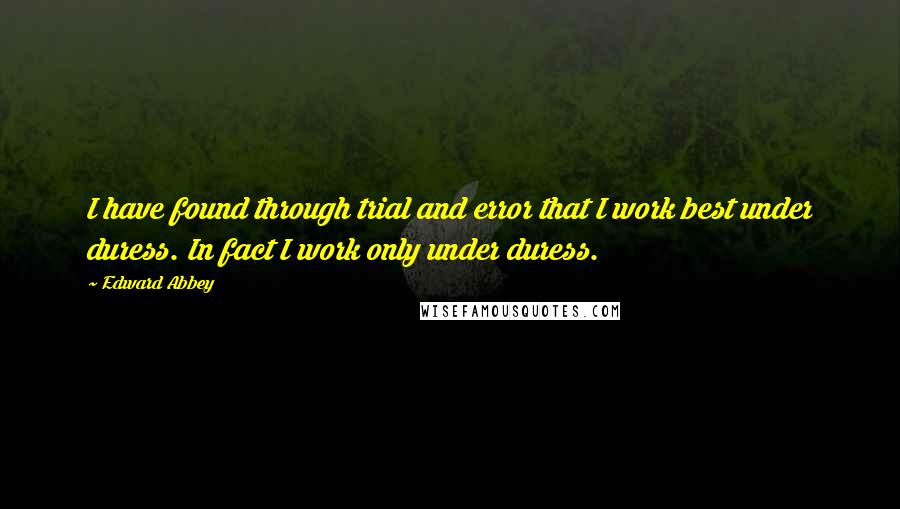 Edward Abbey Quotes: I have found through trial and error that I work best under duress. In fact I work only under duress.