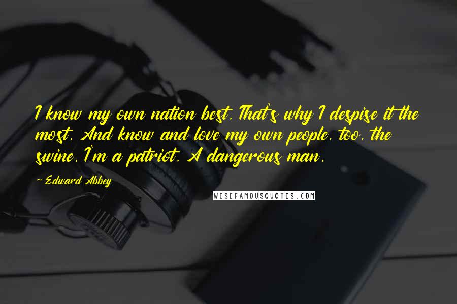 Edward Abbey Quotes: I know my own nation best. That's why I despise it the most. And know and love my own people, too, the swine. I'm a patriot. A dangerous man.