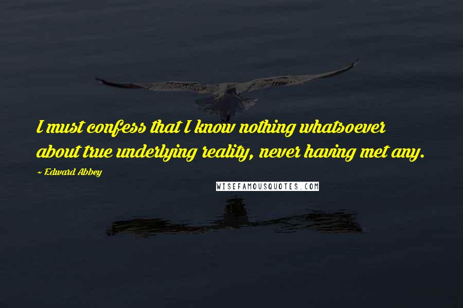 Edward Abbey Quotes: I must confess that I know nothing whatsoever about true underlying reality, never having met any.