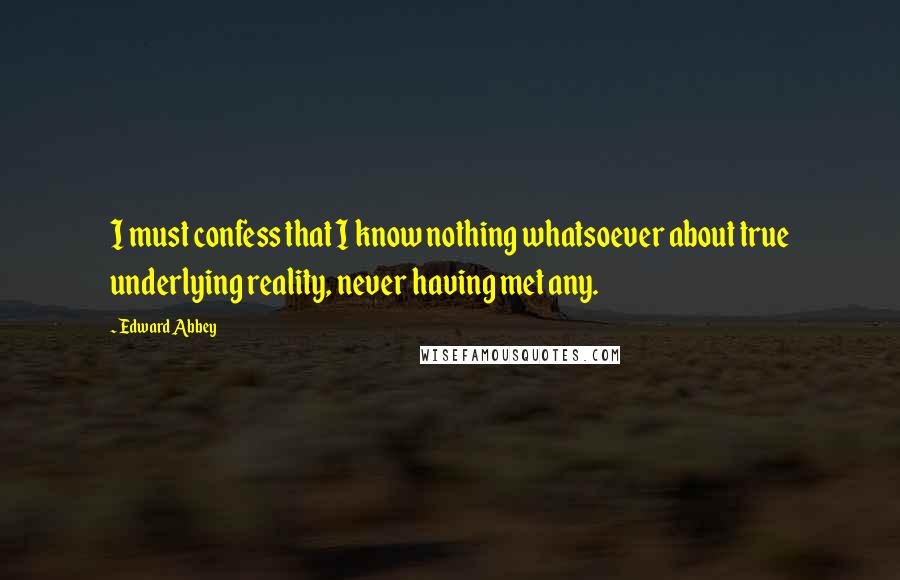 Edward Abbey Quotes: I must confess that I know nothing whatsoever about true underlying reality, never having met any.