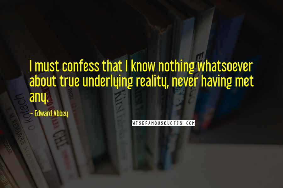 Edward Abbey Quotes: I must confess that I know nothing whatsoever about true underlying reality, never having met any.