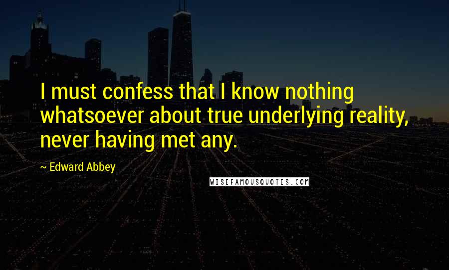 Edward Abbey Quotes: I must confess that I know nothing whatsoever about true underlying reality, never having met any.