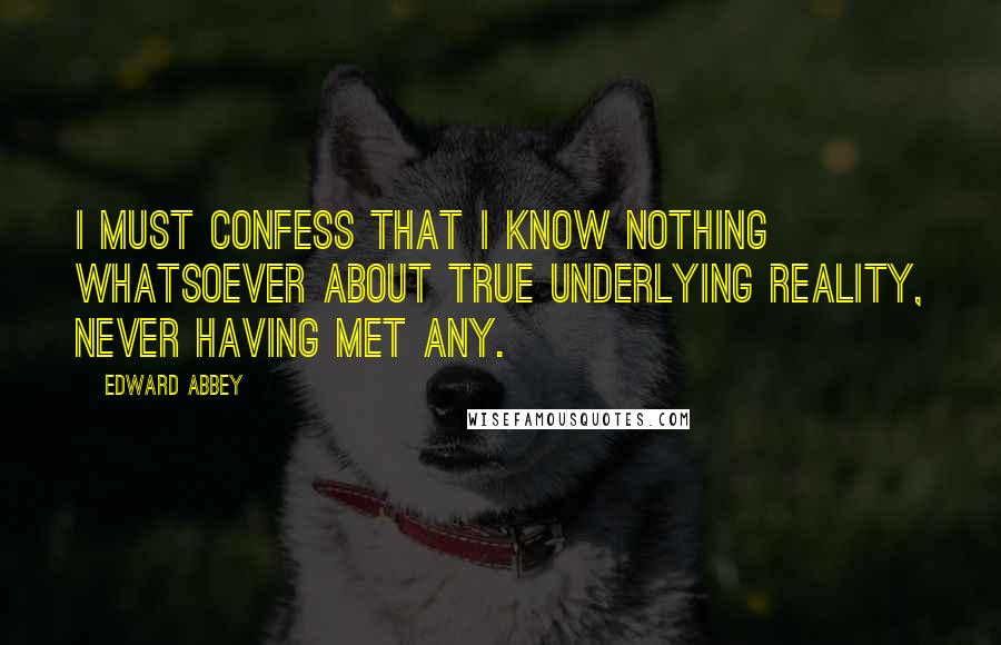 Edward Abbey Quotes: I must confess that I know nothing whatsoever about true underlying reality, never having met any.