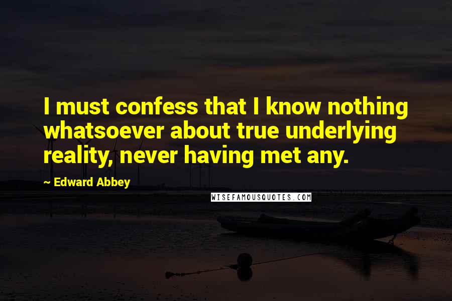 Edward Abbey Quotes: I must confess that I know nothing whatsoever about true underlying reality, never having met any.