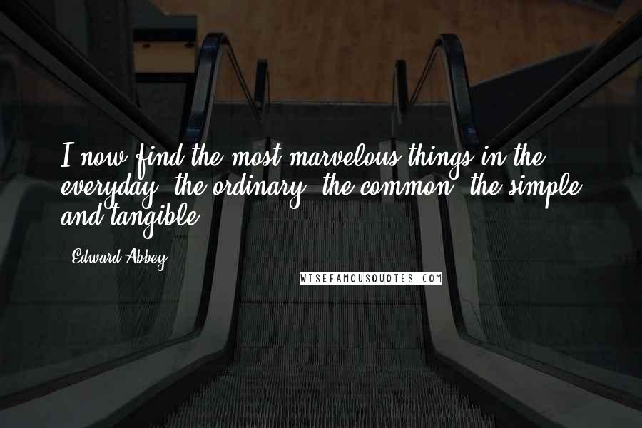 Edward Abbey Quotes: I now find the most marvelous things in the everyday, the ordinary, the common, the simple and tangible.