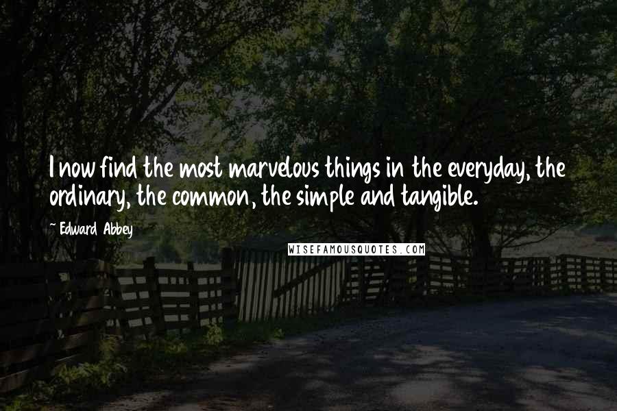 Edward Abbey Quotes: I now find the most marvelous things in the everyday, the ordinary, the common, the simple and tangible.