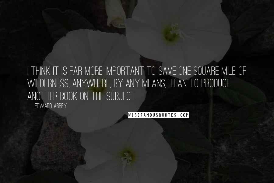 Edward Abbey Quotes: I think it is far more important to save one square mile of wilderness, anywhere, by any means, than to produce another book on the subject.