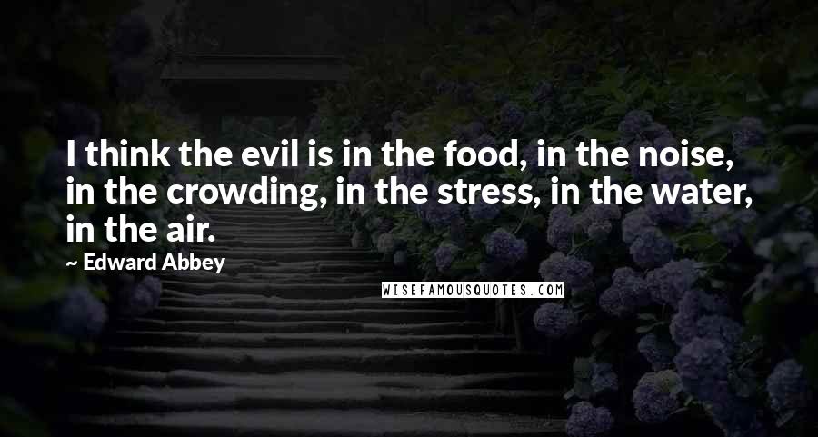 Edward Abbey Quotes: I think the evil is in the food, in the noise, in the crowding, in the stress, in the water, in the air.