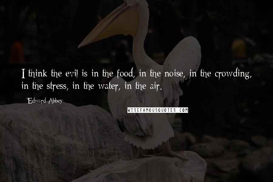 Edward Abbey Quotes: I think the evil is in the food, in the noise, in the crowding, in the stress, in the water, in the air.