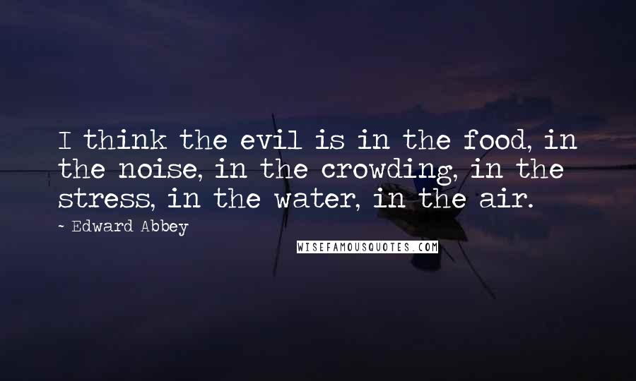 Edward Abbey Quotes: I think the evil is in the food, in the noise, in the crowding, in the stress, in the water, in the air.