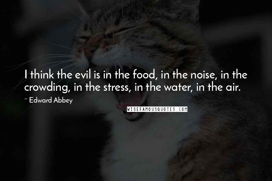 Edward Abbey Quotes: I think the evil is in the food, in the noise, in the crowding, in the stress, in the water, in the air.