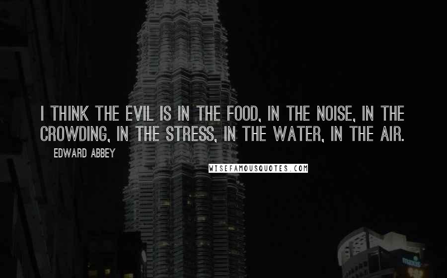 Edward Abbey Quotes: I think the evil is in the food, in the noise, in the crowding, in the stress, in the water, in the air.