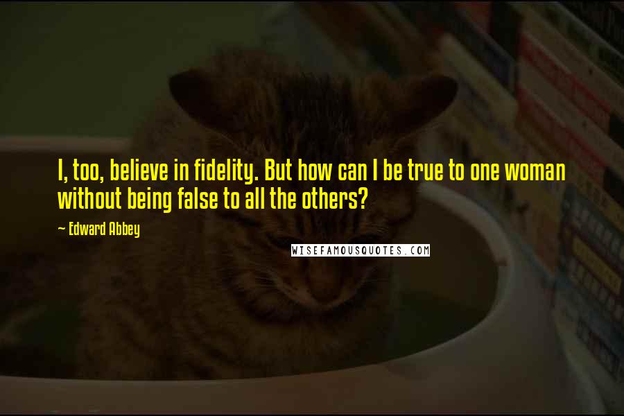 Edward Abbey Quotes: I, too, believe in fidelity. But how can I be true to one woman without being false to all the others?