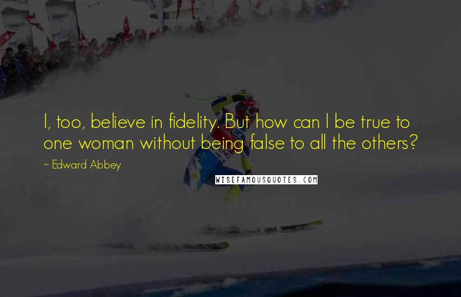 Edward Abbey Quotes: I, too, believe in fidelity. But how can I be true to one woman without being false to all the others?