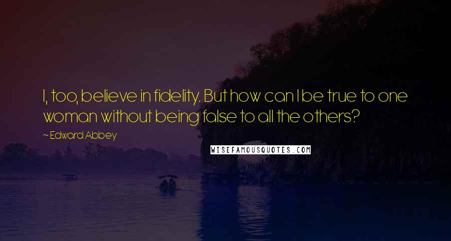 Edward Abbey Quotes: I, too, believe in fidelity. But how can I be true to one woman without being false to all the others?