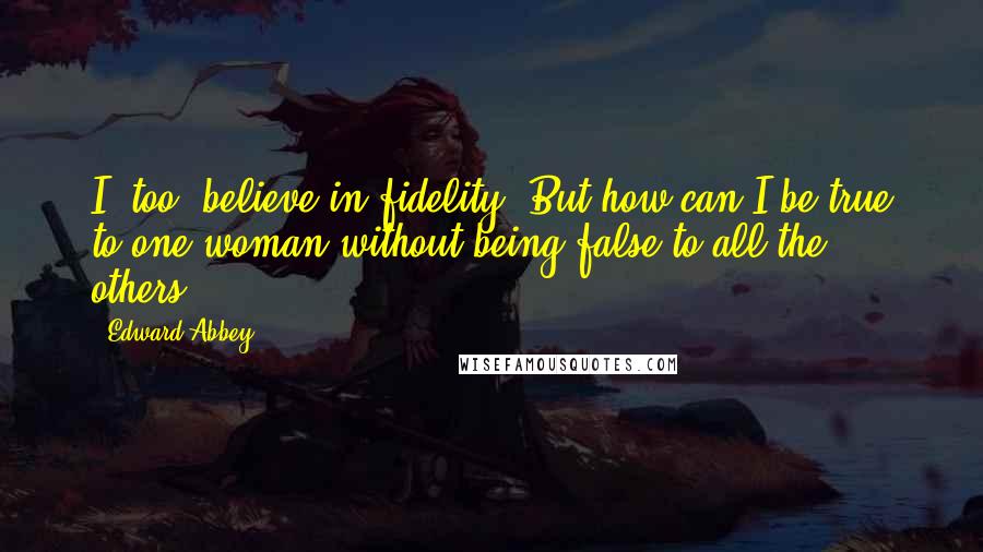 Edward Abbey Quotes: I, too, believe in fidelity. But how can I be true to one woman without being false to all the others?