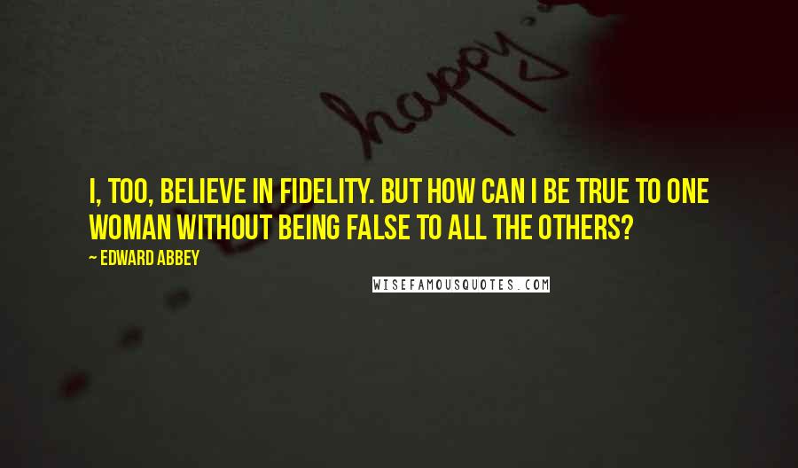 Edward Abbey Quotes: I, too, believe in fidelity. But how can I be true to one woman without being false to all the others?