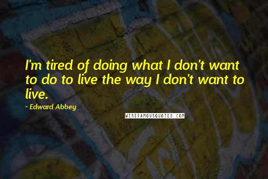 Edward Abbey Quotes: I'm tired of doing what I don't want to do to live the way I don't want to live.