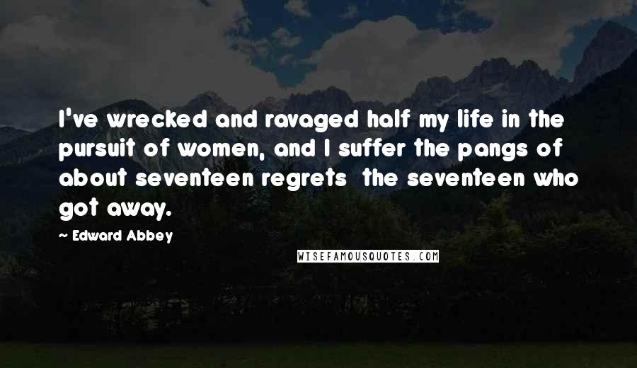 Edward Abbey Quotes: I've wrecked and ravaged half my life in the pursuit of women, and I suffer the pangs of about seventeen regrets  the seventeen who got away.