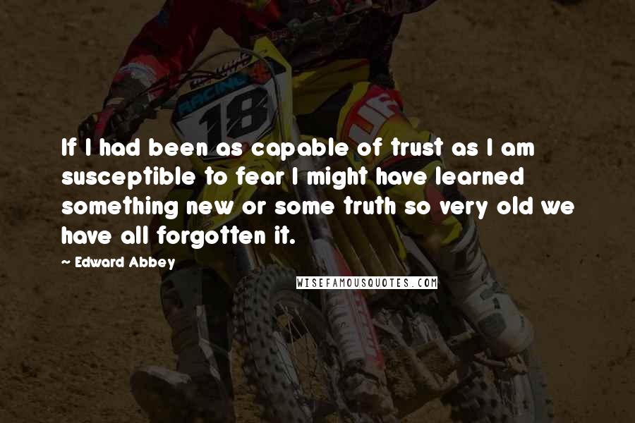 Edward Abbey Quotes: If I had been as capable of trust as I am susceptible to fear I might have learned something new or some truth so very old we have all forgotten it.