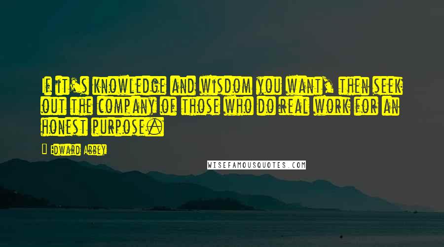 Edward Abbey Quotes: If it's knowledge and wisdom you want, then seek out the company of those who do real work for an honest purpose.