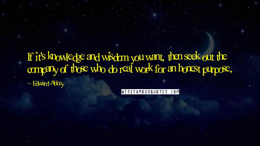 Edward Abbey Quotes: If it's knowledge and wisdom you want, then seek out the company of those who do real work for an honest purpose.