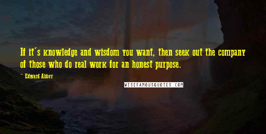 Edward Abbey Quotes: If it's knowledge and wisdom you want, then seek out the company of those who do real work for an honest purpose.