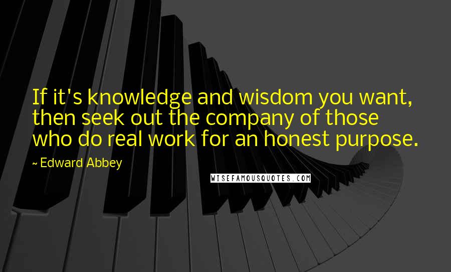 Edward Abbey Quotes: If it's knowledge and wisdom you want, then seek out the company of those who do real work for an honest purpose.