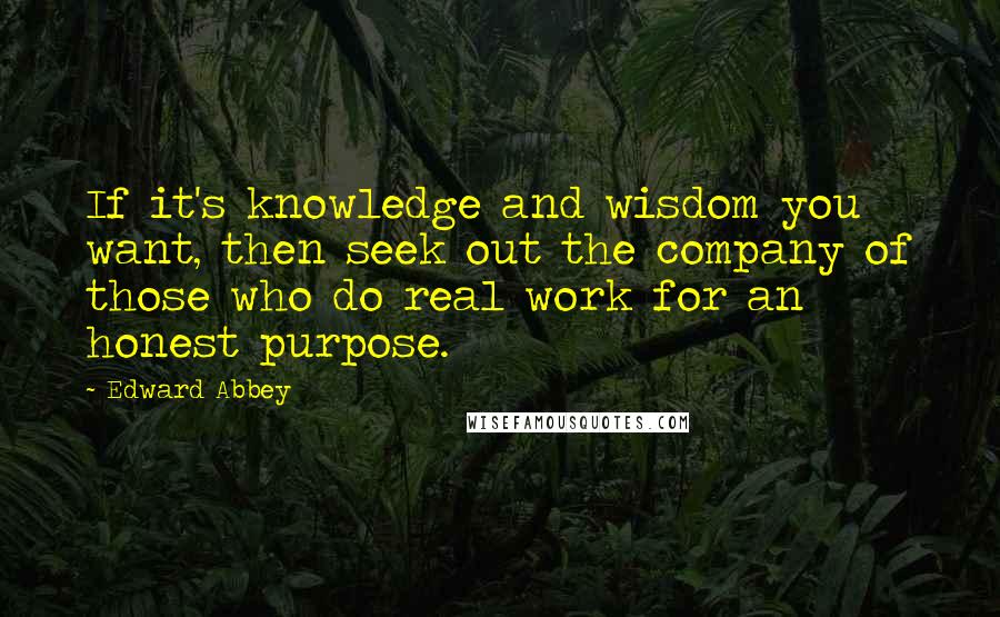 Edward Abbey Quotes: If it's knowledge and wisdom you want, then seek out the company of those who do real work for an honest purpose.