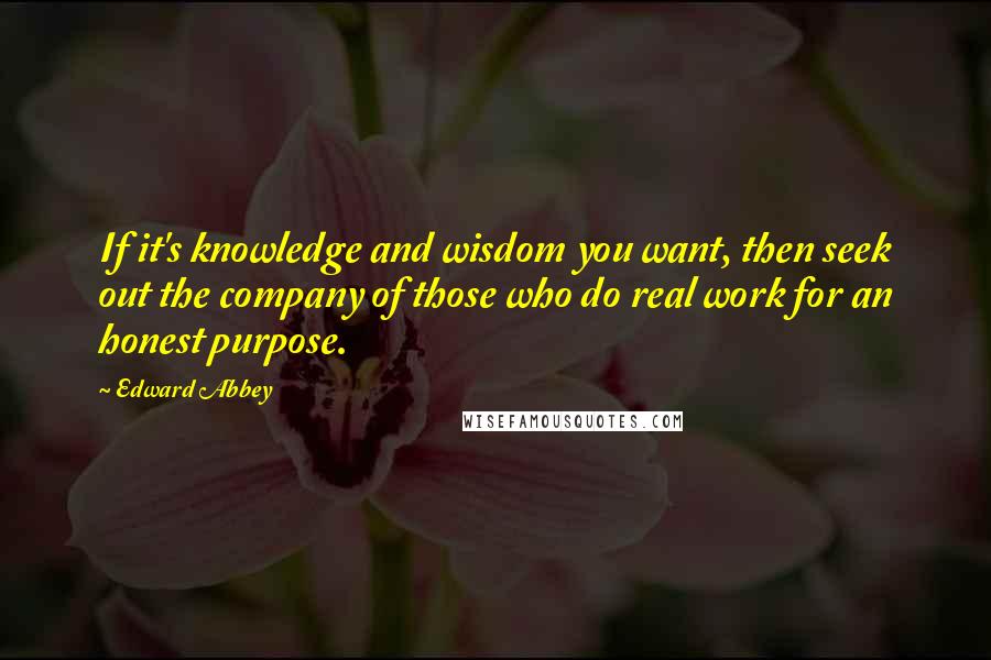 Edward Abbey Quotes: If it's knowledge and wisdom you want, then seek out the company of those who do real work for an honest purpose.