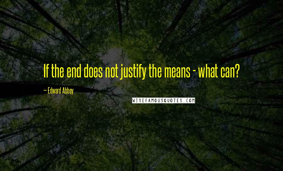 Edward Abbey Quotes: If the end does not justify the means - what can?