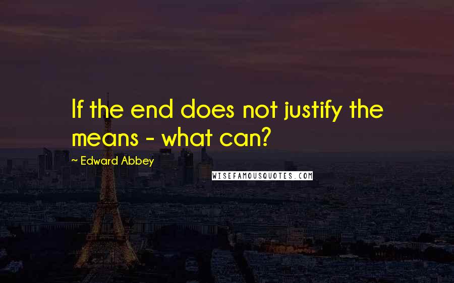 Edward Abbey Quotes: If the end does not justify the means - what can?