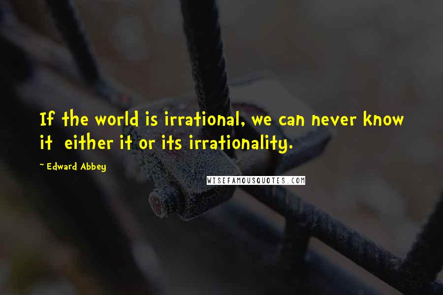 Edward Abbey Quotes: If the world is irrational, we can never know it either it or its irrationality.
