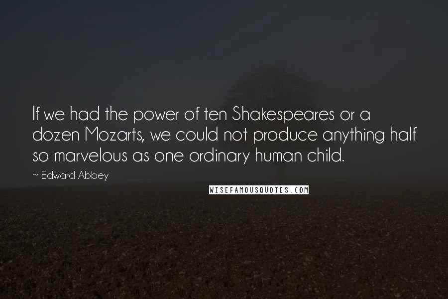 Edward Abbey Quotes: If we had the power of ten Shakespeares or a dozen Mozarts, we could not produce anything half so marvelous as one ordinary human child.