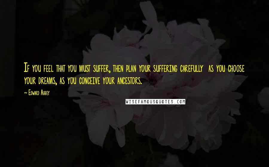 Edward Abbey Quotes: If you feel that you must suffer, then plan your suffering carefully  as you choose your dreams, as you conceive your ancestors.