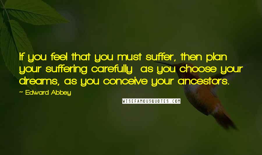 Edward Abbey Quotes: If you feel that you must suffer, then plan your suffering carefully  as you choose your dreams, as you conceive your ancestors.