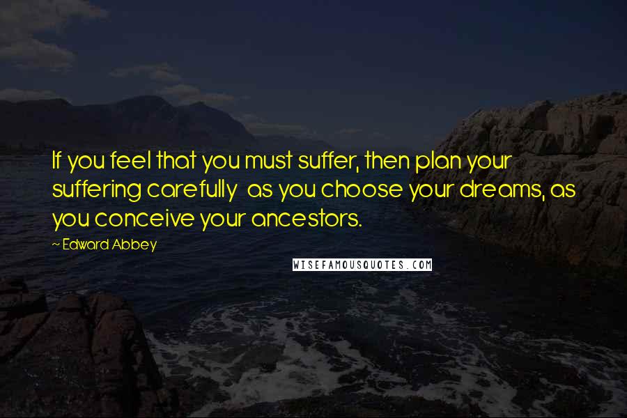 Edward Abbey Quotes: If you feel that you must suffer, then plan your suffering carefully  as you choose your dreams, as you conceive your ancestors.