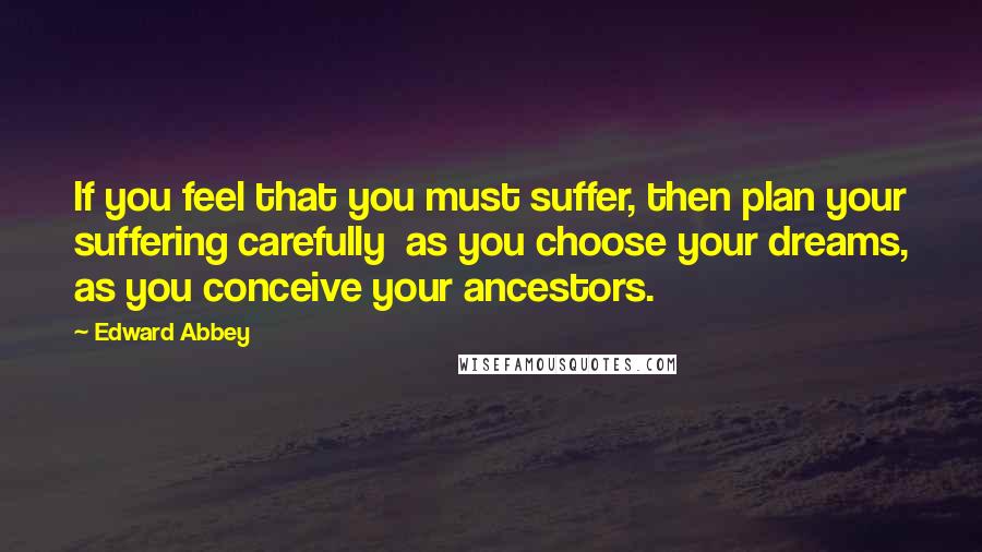 Edward Abbey Quotes: If you feel that you must suffer, then plan your suffering carefully  as you choose your dreams, as you conceive your ancestors.