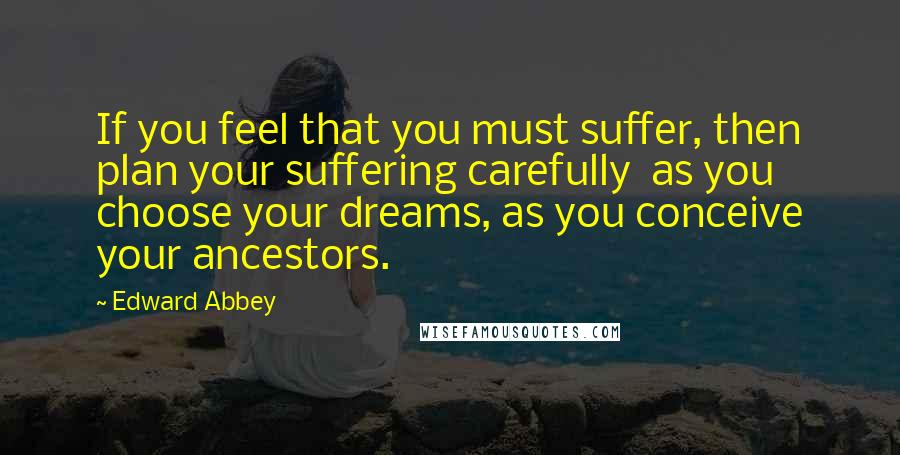 Edward Abbey Quotes: If you feel that you must suffer, then plan your suffering carefully  as you choose your dreams, as you conceive your ancestors.