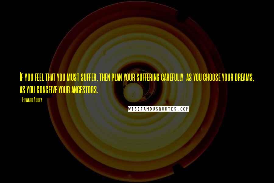 Edward Abbey Quotes: If you feel that you must suffer, then plan your suffering carefully  as you choose your dreams, as you conceive your ancestors.