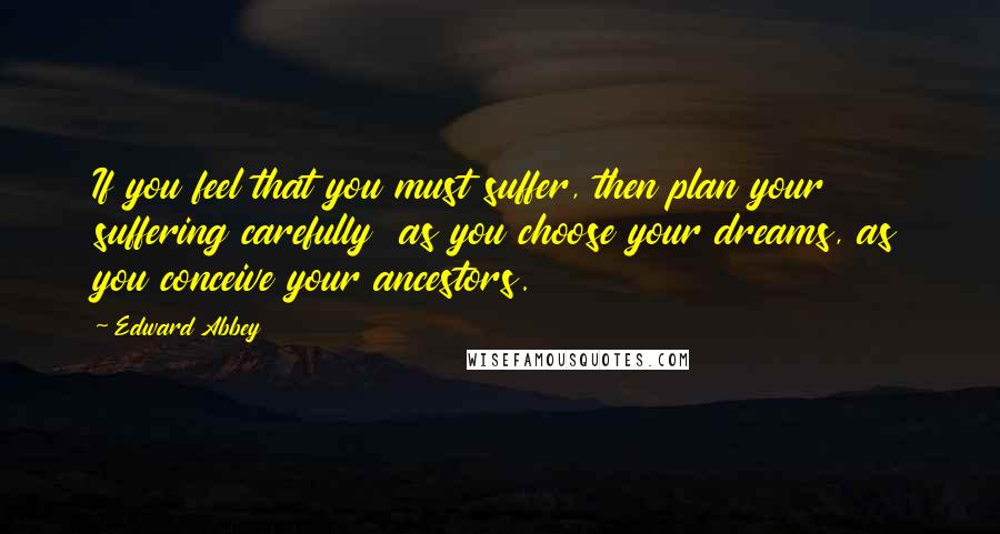 Edward Abbey Quotes: If you feel that you must suffer, then plan your suffering carefully  as you choose your dreams, as you conceive your ancestors.
