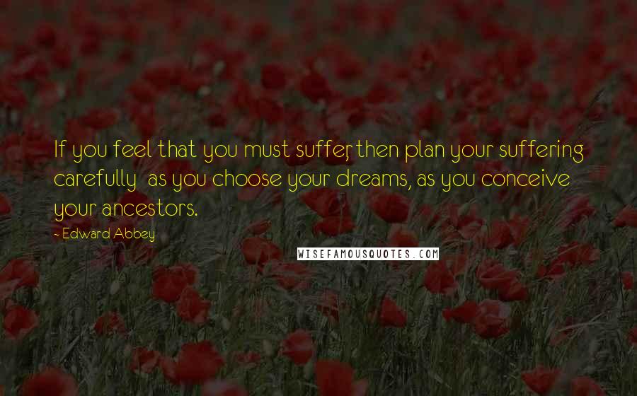 Edward Abbey Quotes: If you feel that you must suffer, then plan your suffering carefully  as you choose your dreams, as you conceive your ancestors.