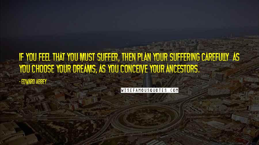 Edward Abbey Quotes: If you feel that you must suffer, then plan your suffering carefully  as you choose your dreams, as you conceive your ancestors.