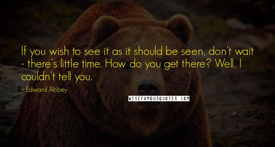 Edward Abbey Quotes: If you wish to see it as it should be seen, don't wait - there's little time. How do you get there? Well, I couldn't tell you.