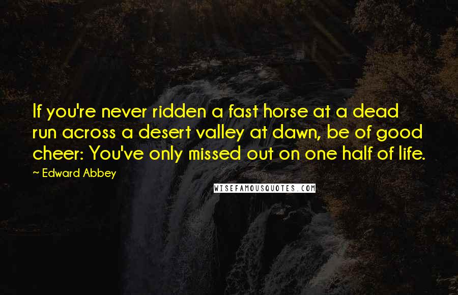 Edward Abbey Quotes: If you're never ridden a fast horse at a dead run across a desert valley at dawn, be of good cheer: You've only missed out on one half of life.